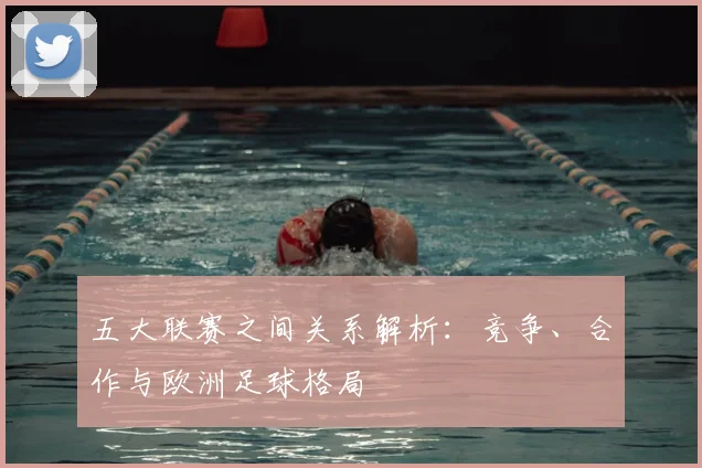 五大联赛之间关系解析：竞争、合作与欧洲足球格局