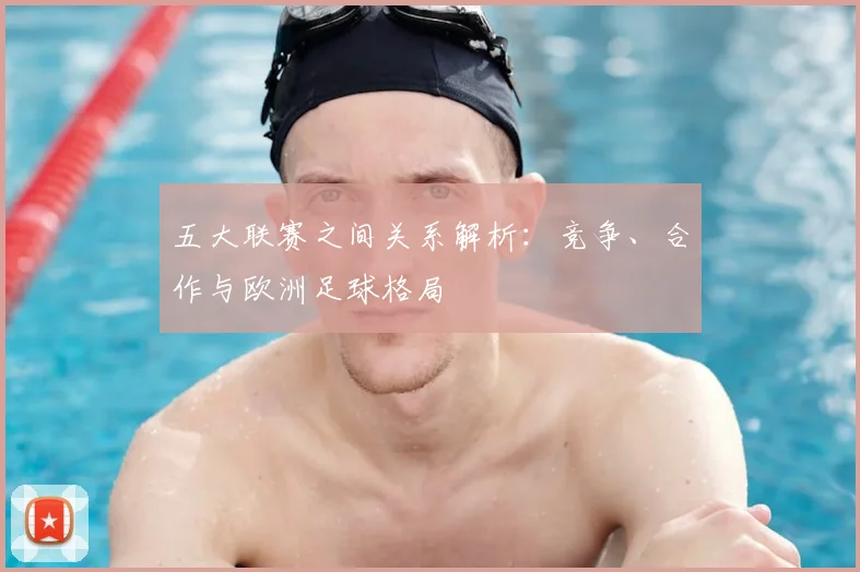 五大联赛之间关系解析：竞争、合作与欧洲足球格局