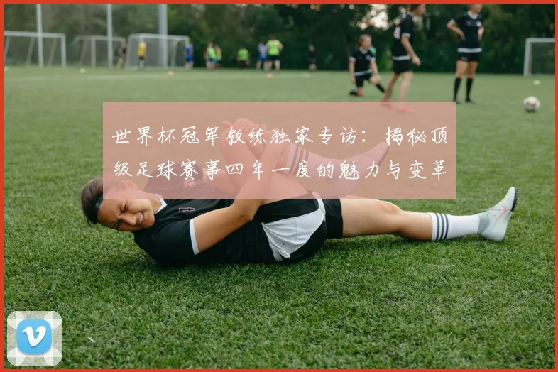 世界杯冠军教练独家专访：揭秘顶级足球赛事四年一度的魅力与变革