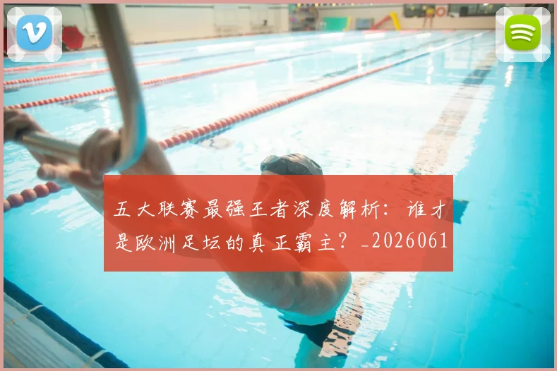 五大联赛最强王者深度解析：谁才是欧洲足坛的真正霸主？_20260611141718