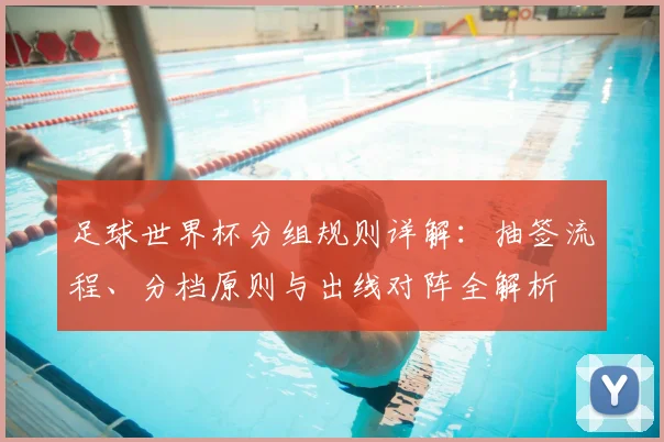 足球世界杯分组规则详解：抽签流程、分档原则与出线对阵全解析