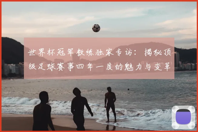 世界杯冠军教练独家专访：揭秘顶级足球赛事四年一度的魅力与变革